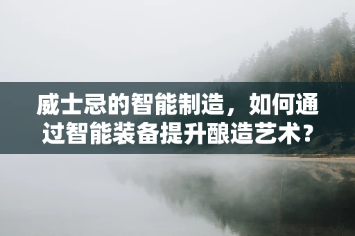威士忌的智能制造，如何通过智能装备提升酿造艺术？