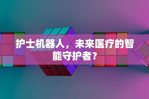 护士机器人，未来医疗的智能守护者？
