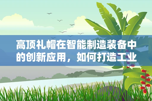 高顶礼帽在智能制造装备中的创新应用，如何打造工业4.0的时尚元素？