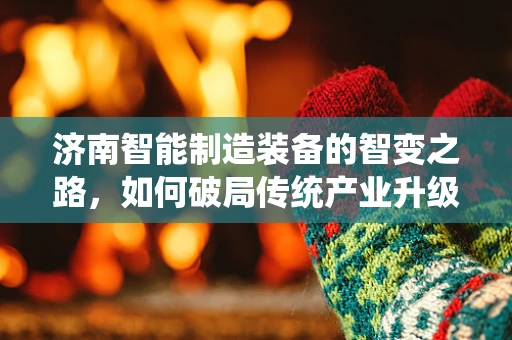 济南智能制造装备的智变之路，如何破局传统产业升级的瓶颈？
