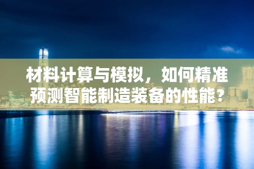 材料计算与模拟，如何精准预测智能制造装备的性能？
