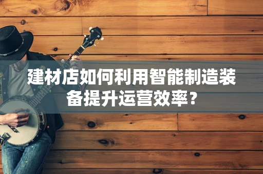 建材店如何利用智能制造装备提升运营效率？