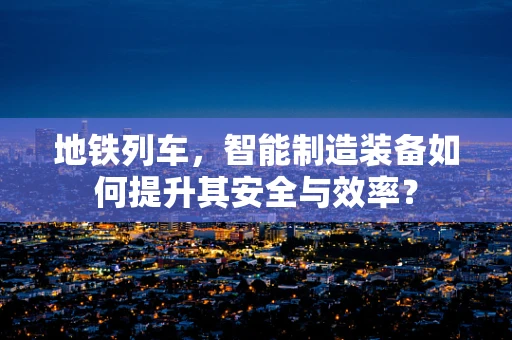 地铁列车，智能制造装备如何提升其安全与效率？