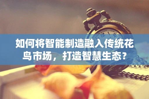 如何将智能制造融入传统花鸟市场，打造智慧生态？