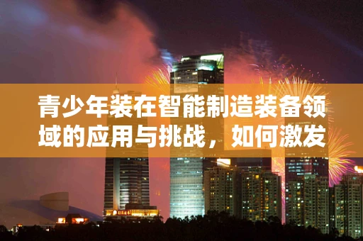 青少年装在智能制造装备领域的应用与挑战，如何激发未来创新力量？