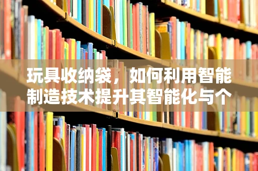 玩具收纳袋，如何利用智能制造技术提升其智能化与个性化？