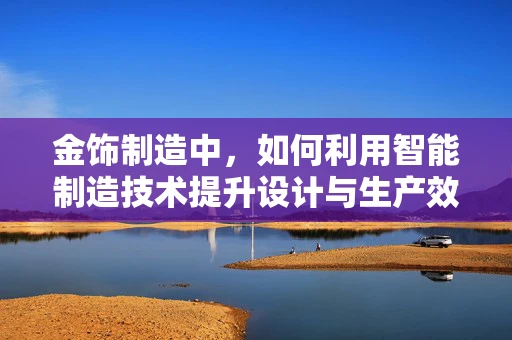 金饰制造中，如何利用智能制造技术提升设计与生产效率？