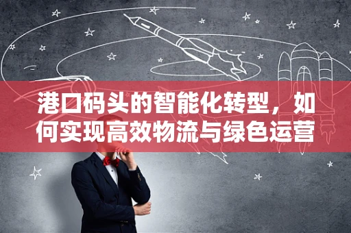 港口码头的智能化转型，如何实现高效物流与绿色运营的双重目标？