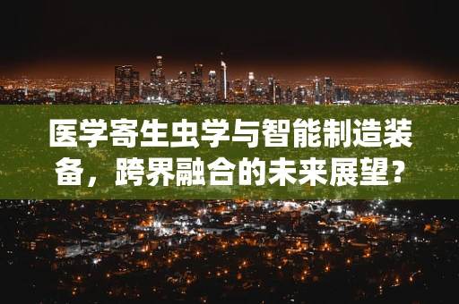 医学寄生虫学与智能制造装备，跨界融合的未来展望？