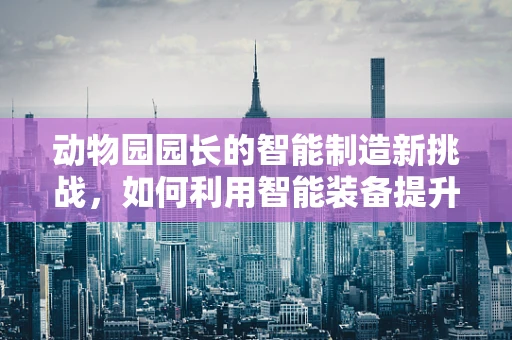 动物园园长的智能制造新挑战，如何利用智能装备提升动物福利与园区管理效率？