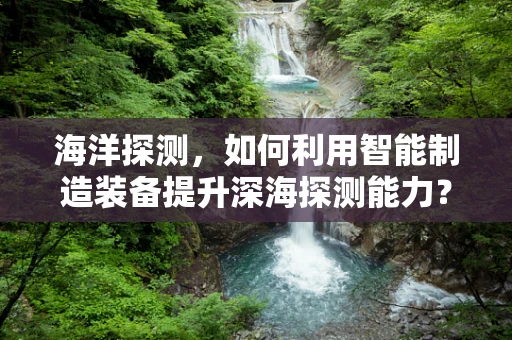 海洋探测，如何利用智能制造装备提升深海探测能力？