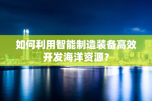 如何利用智能制造装备高效开发海洋资源？