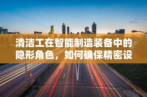 清洁工在智能制造装备中的隐形角色，如何确保精密设备的‘微环境’清洁？