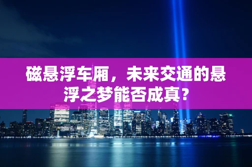 磁悬浮车厢，未来交通的悬浮之梦能否成真？
