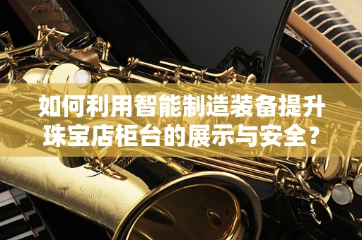 如何利用智能制造装备提升珠宝店柜台的展示与安全？