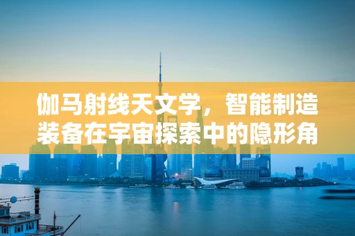 伽马射线天文学，智能制造装备在宇宙探索中的隐形角色？