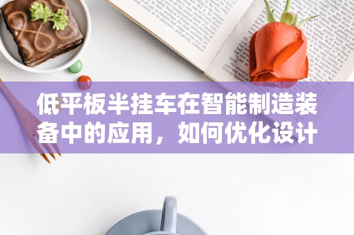 低平板半挂车在智能制造装备中的应用，如何优化设计与制造流程？