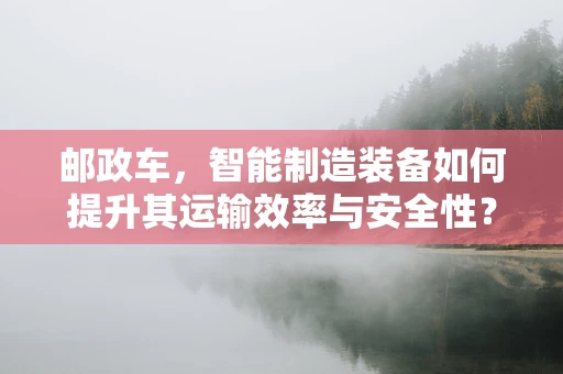 邮政车，智能制造装备如何提升其运输效率与安全性？