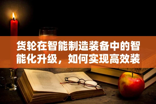 货轮在智能制造装备中的智能化升级，如何实现高效装载与物流管理？
