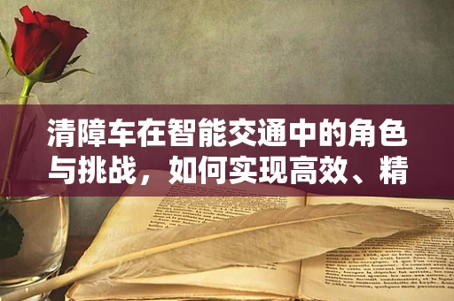 清障车在智能交通中的角色与挑战，如何实现高效、精准的作业？