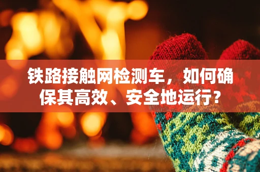 铁路接触网检测车，如何确保其高效、安全地运行？