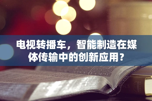 电视转播车，智能制造在媒体传输中的创新应用？
