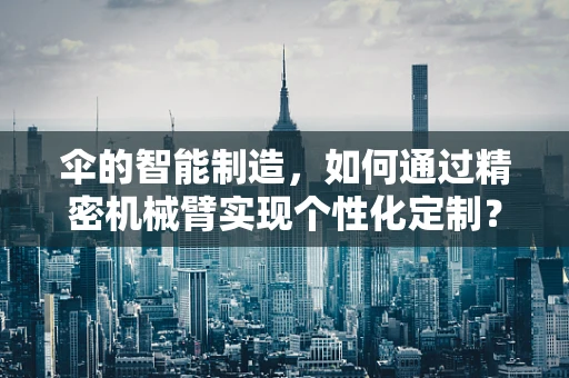 伞的智能制造，如何通过精密机械臂实现个性化定制？