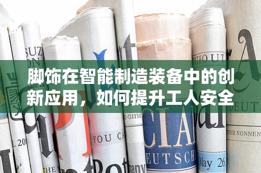 脚饰在智能制造装备中的创新应用，如何提升工人安全与效率？