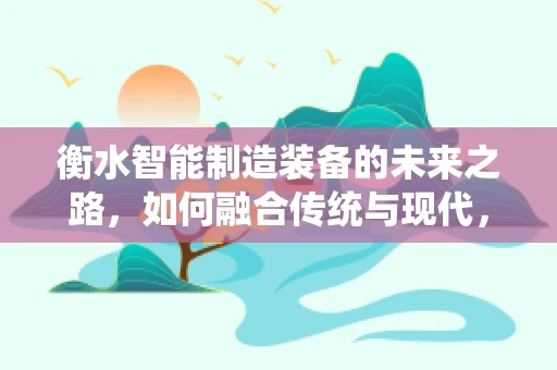 衡水智能制造装备的未来之路，如何融合传统与现代，实现产业升级？