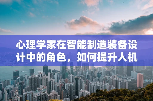 心理学家在智能制造装备设计中的角色，如何提升人机交互的心体验？