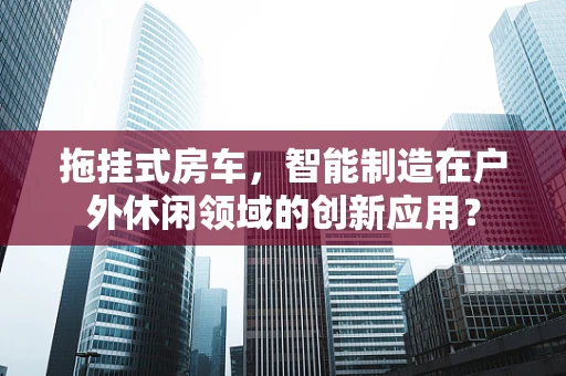 拖挂式房车，智能制造在户外休闲领域的创新应用？