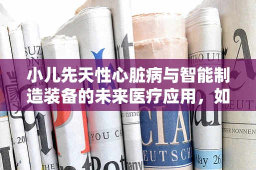 小儿先天性心脏病与智能制造装备的未来医疗应用，如何精准诊断与治疗？