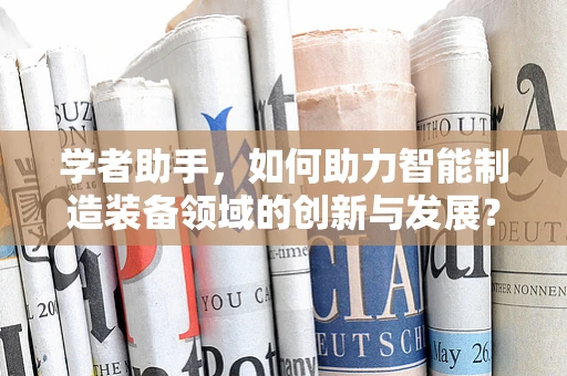 学者助手，如何助力智能制造装备领域的创新与发展？