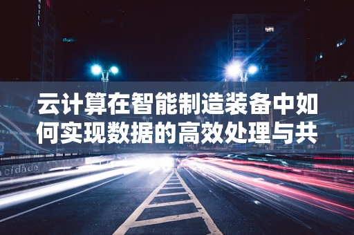 云计算在智能制造装备中如何实现数据的高效处理与共享？