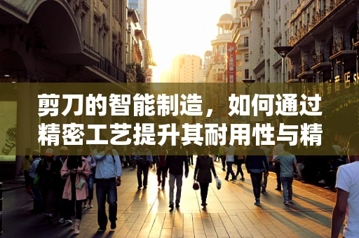 剪刀的智能制造，如何通过精密工艺提升其耐用性与精准度？