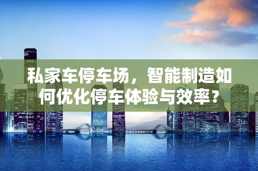 私家车停车场，智能制造如何优化停车体验与效率？