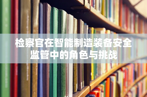 检察官在智能制造装备安全监管中的角色与挑战