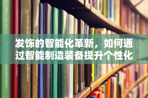 发饰的智能化革新，如何通过智能制造装备提升个性化定制体验？