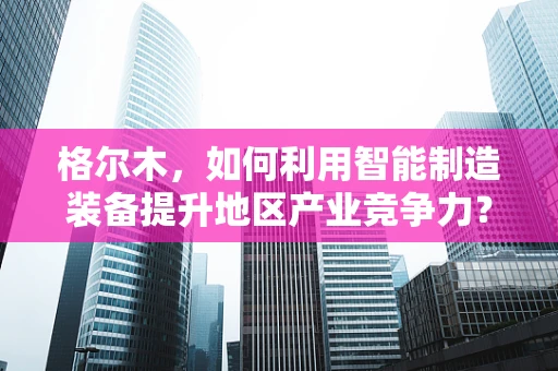 格尔木，如何利用智能制造装备提升地区产业竞争力？