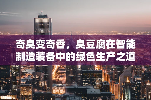 奇臭变奇香，臭豆腐在智能制造装备中的绿色生产之道？