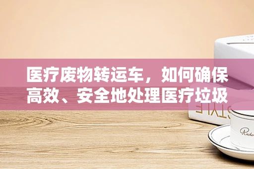 医疗废物转运车，如何确保高效、安全地处理医疗垃圾？