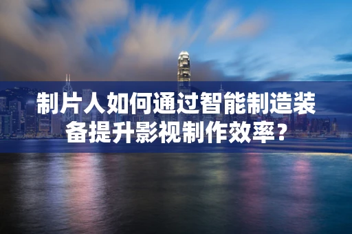 制片人如何通过智能制造装备提升影视制作效率？