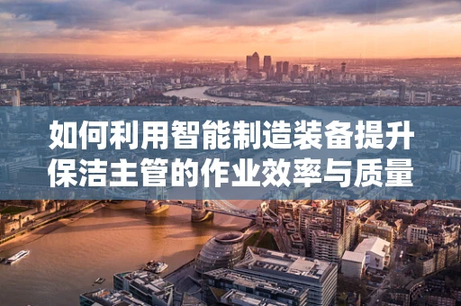 如何利用智能制造装备提升保洁主管的作业效率与质量？