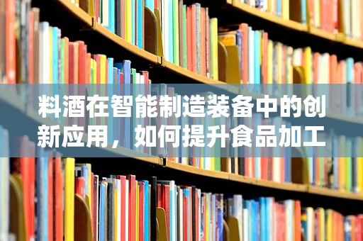 料酒在智能制造装备中的创新应用，如何提升食品加工效率与品质？