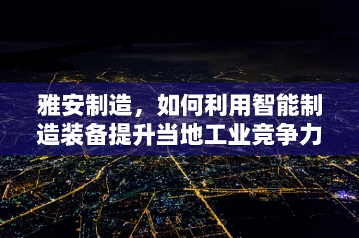 雅安制造，如何利用智能制造装备提升当地工业竞争力？