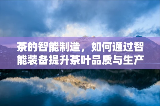 茶的智能制造，如何通过智能装备提升茶叶品质与生产效率？