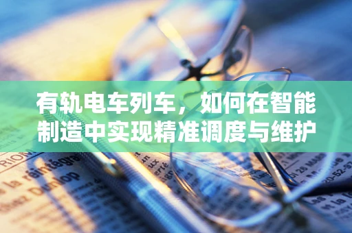 有轨电车列车，如何在智能制造中实现精准调度与维护？