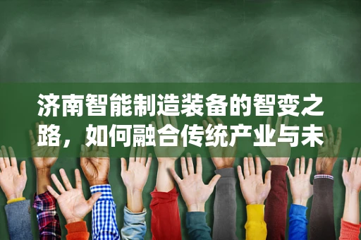 济南智能制造装备的智变之路，如何融合传统产业与未来科技？