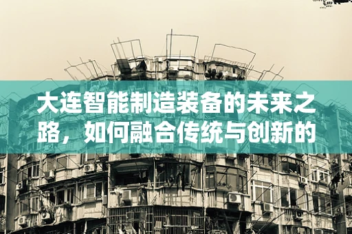 大连智能制造装备的未来之路，如何融合传统与创新的双翼？