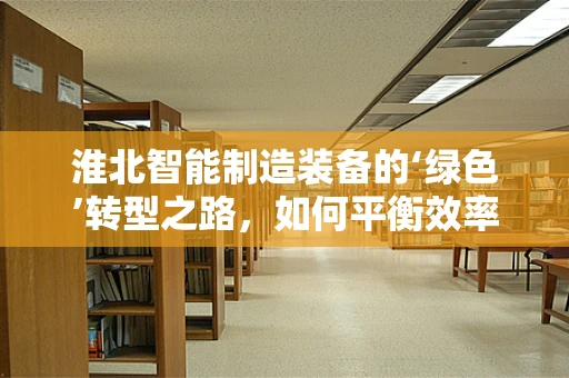 淮北智能制造装备的‘绿色’转型之路，如何平衡效率与可持续性？